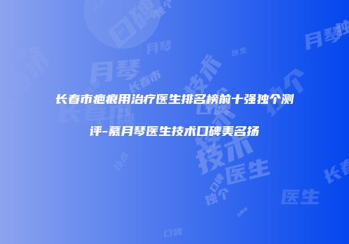 长春市疤痕用治疗医生排名榜前十强独个测评-慕月琴医生技术口碑美名扬