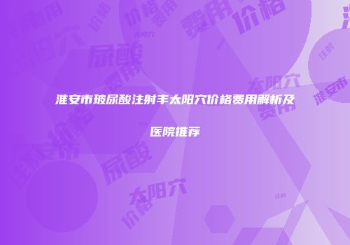 淮安市玻尿酸注射丰太阳穴价格费用解析及医院推荐