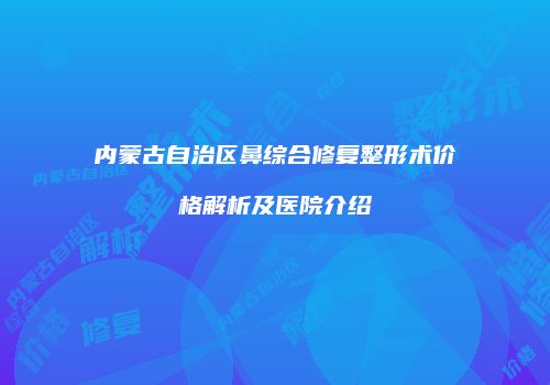 内蒙古自治区鼻综合修复整形术价格解析及医院介绍