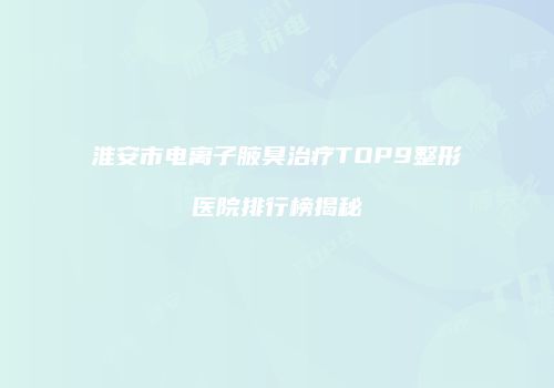淮安市电离子腋臭治疗TOP9整形医院排行榜揭秘
