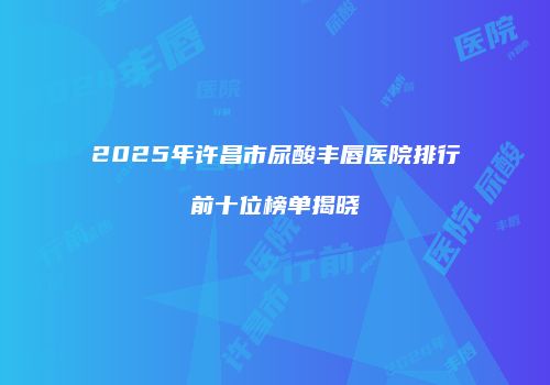 2025年许昌市尿酸丰唇医院排行前十位榜单揭晓