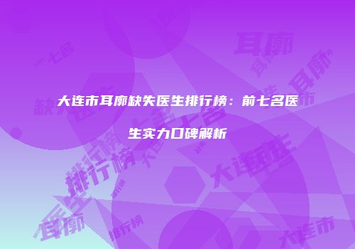 大连市耳廓缺失医生排行榜：前七名医生实力口碑解析