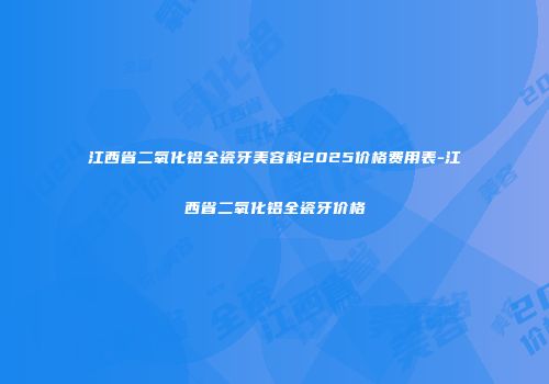 江西省二氧化铝全瓷牙美容科2025价格费用表-江西省二氧化铝全瓷牙价格