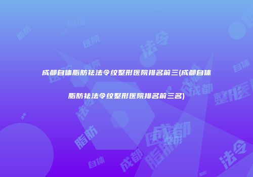 成都自体脂肪祛法令纹整形医院排名前三(成都自体脂肪祛法令纹整形医院排名前三名)