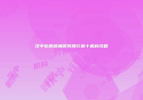 汉中轮廓颌角医院排行前十机构攻略