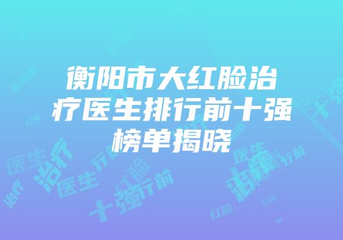 衡阳市大红脸治疗医生排行前十强榜单揭晓