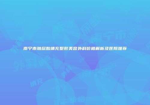 南宁市玻尿酸填充整形美容外科价格解析及医院推荐