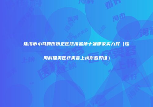 珠海市小耳畸形矫正医院排名榜十强哪家实力好（珠海科思美医疗美容上榜你看好谁）