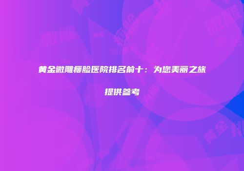 黄金微雕瘦脸医院排名前十：为您美丽之旅提供参考