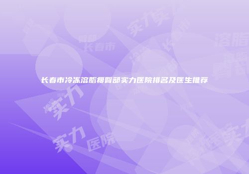 长春市冷冻溶脂瘦臀部实力医院排名及医生推荐