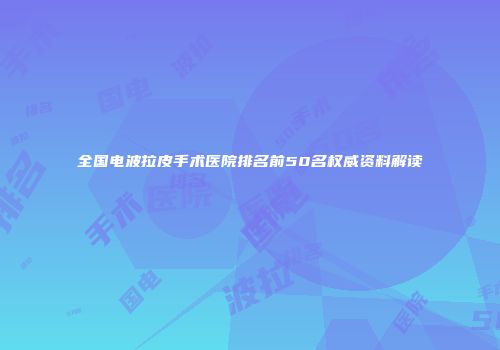 全国电波拉皮手术医院排名前50名权威资料解读