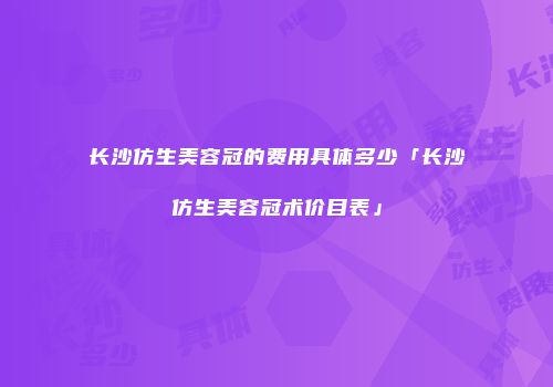 长沙仿生美容冠的费用具体多少「长沙仿生美容冠术价目表」