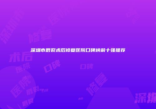 深圳市唇裂术后修复医院口碑榜前十强推荐