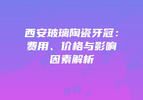 西安玻璃陶瓷牙冠：费用、价格与影响因素解析