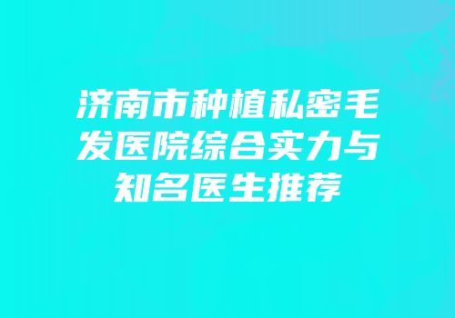 济南市种植私密毛发医院综合实力与知名医生推荐