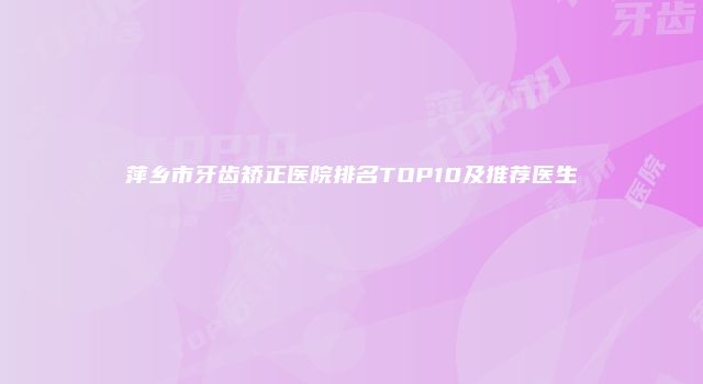 萍乡市牙齿矫正医院排名TOP10及推荐医生