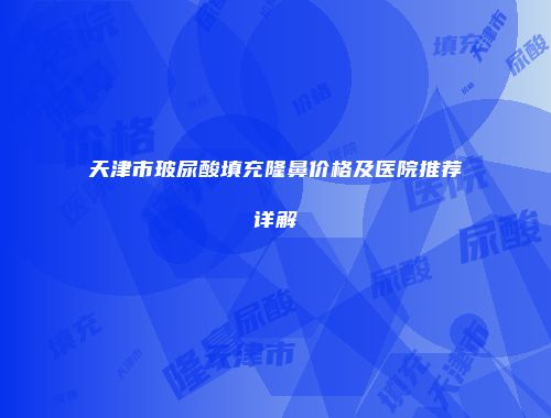 天津市玻尿酸填充隆鼻价格及医院推荐详解