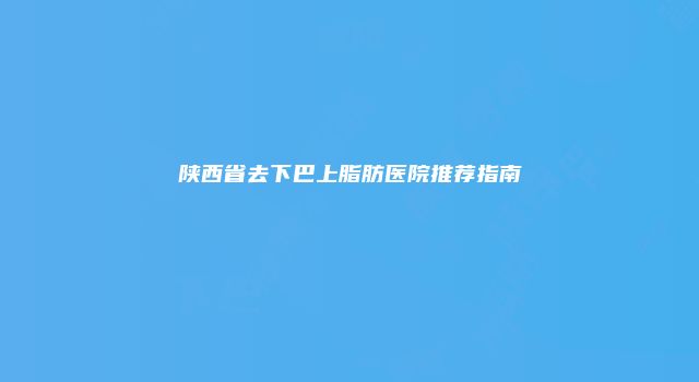 陕西省去下巴上脂肪医院推荐指南