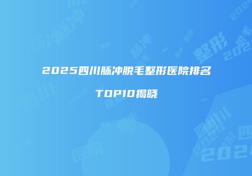 2025四川脉冲脱毛整形医院排名TOP10揭晓
