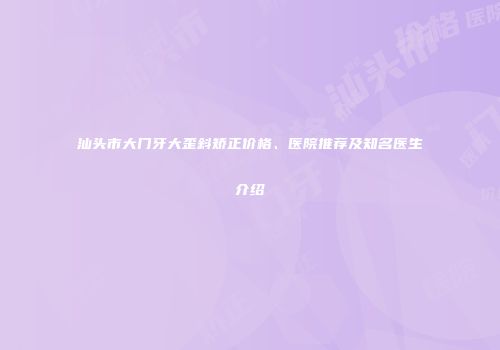 汕头市大门牙大歪斜矫正价格、医院推荐及知名医生介绍