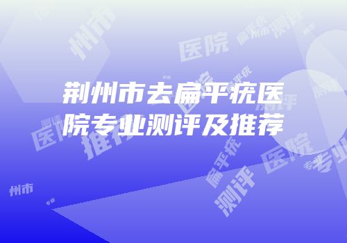 荆州市去扁平疣医院专业测评及推荐