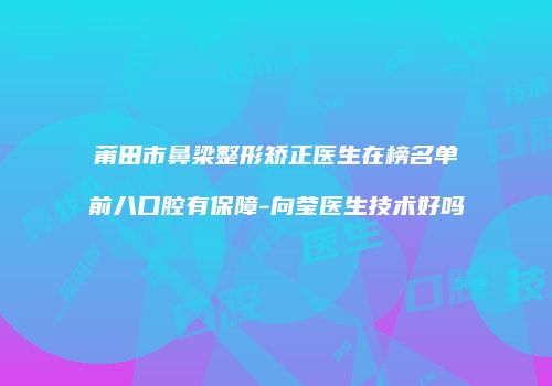 莆田市鼻梁整形矫正医生在榜名单前八口腔有保障-向莹医生技术好吗