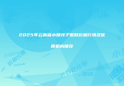 2025年云南省小腿光子嫩肤价格行情及优质机构推荐