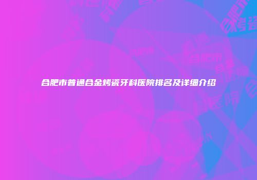 合肥市普通合金烤瓷牙科医院排名及详细介绍