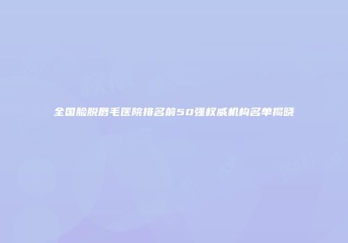 全国脸脱唇毛医院排名前50强权威机构名单揭晓