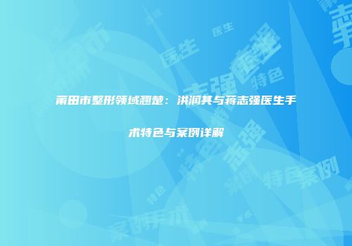 莆田市整形领域翘楚：洪润其与蒋志强医生手术特色与案例详解