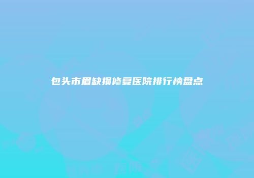 包头市眉缺损修复医院排行榜盘点
