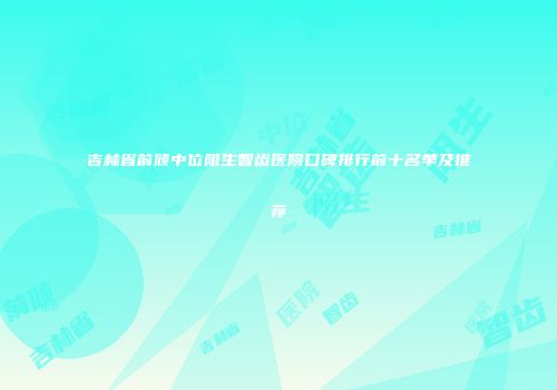 吉林省前倾中位阻生智齿医院口碑排行前十名单及推荐