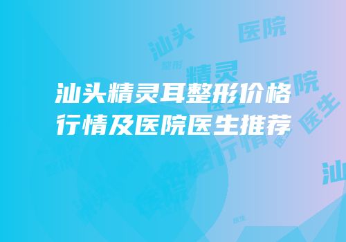 汕头精灵耳整形价格行情及医院医生推荐