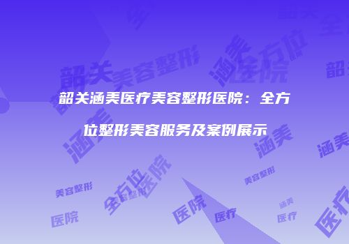 韶关涵美医疗美容整形医院：全方位整形美容服务及案例展示