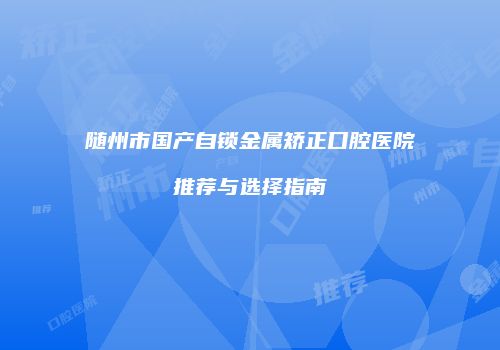 随州市国产自锁金属矫正口腔医院推荐与选择指南