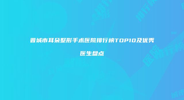 晋城市耳朵整形手术医院排行榜TOP10及优秀医生盘点