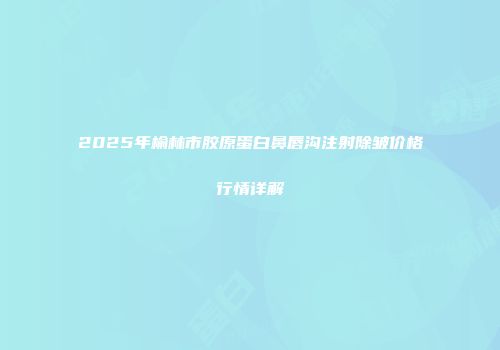 2025年榆林市胶原蛋白鼻唇沟注射除皱价格行情详解