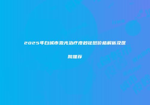 2025年白城市激光治疗皮秒祛斑价格解析及医院推荐
