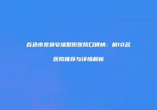百色市宽鼻窄缩整形医院口碑榜：前10名医院推荐与详情解析