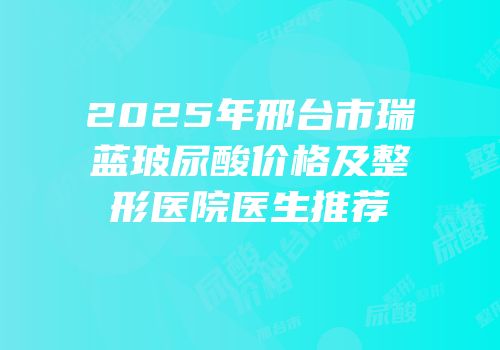 2025年邢台市瑞蓝玻尿酸价格及整形医院医生推荐
