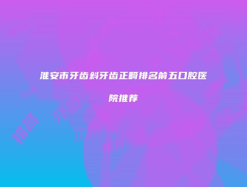 淮安市牙齿斜牙齿正畸排名前五口腔医院推荐