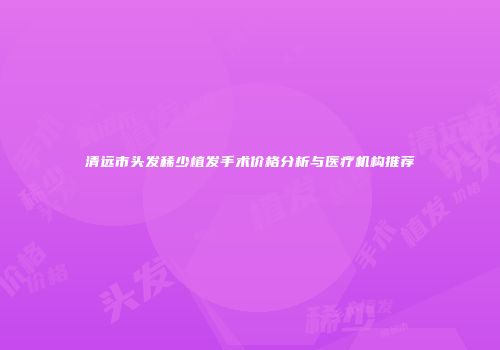 清远市头发稀少植发手术价格分析与医疗机构推荐