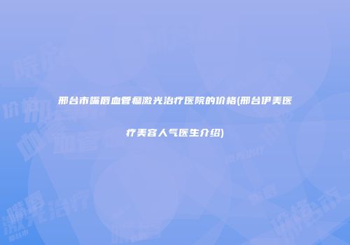 邢台市嘴唇血管瘤激光治疗医院的价格(邢台伊美医疗美容人气医生介绍)