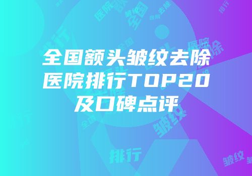 全国额头皱纹去除医院排行TOP20及口碑点评
