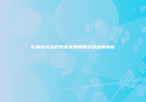 影响激光治疗色素痣费用的关键因素解析