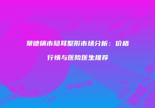 景德镇市隐耳整形市场分析：价格行情与医院医生推荐