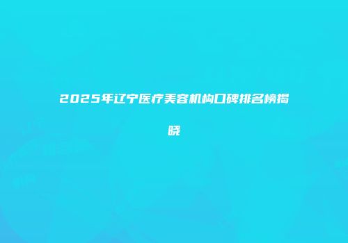 2025年辽宁医疗美容机构口碑排名榜揭晓