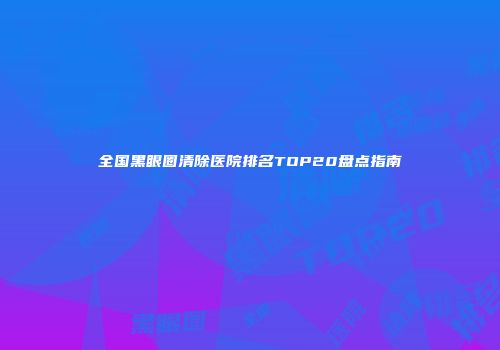 全国黑眼圈清除医院排名TOP20盘点指南