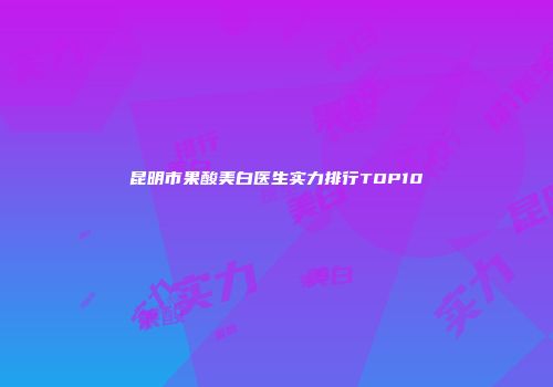 昆明市果酸美白医生实力排行TOP10