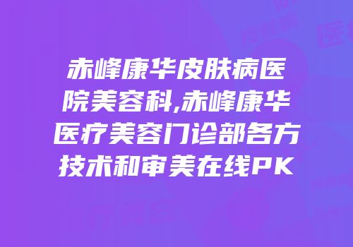 赤峰康华皮肤病医院美容科,赤峰康华医疗美容门诊部各方技术和审美在线PK